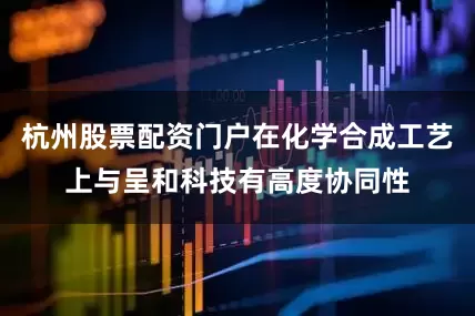 杭州股票配资门户在化学合成工艺上与呈和科技有高度协同性