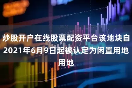 炒股开户在线股票配资平台该地块自2021年6月9日起被认定为闲置用地